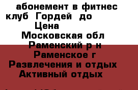 абонемент в фитнес-клуб “Гордей“ до 11.2017 › Цена ­ 15 000 - Московская обл., Раменский р-н, Раменское г. Развлечения и отдых » Активный отдых   